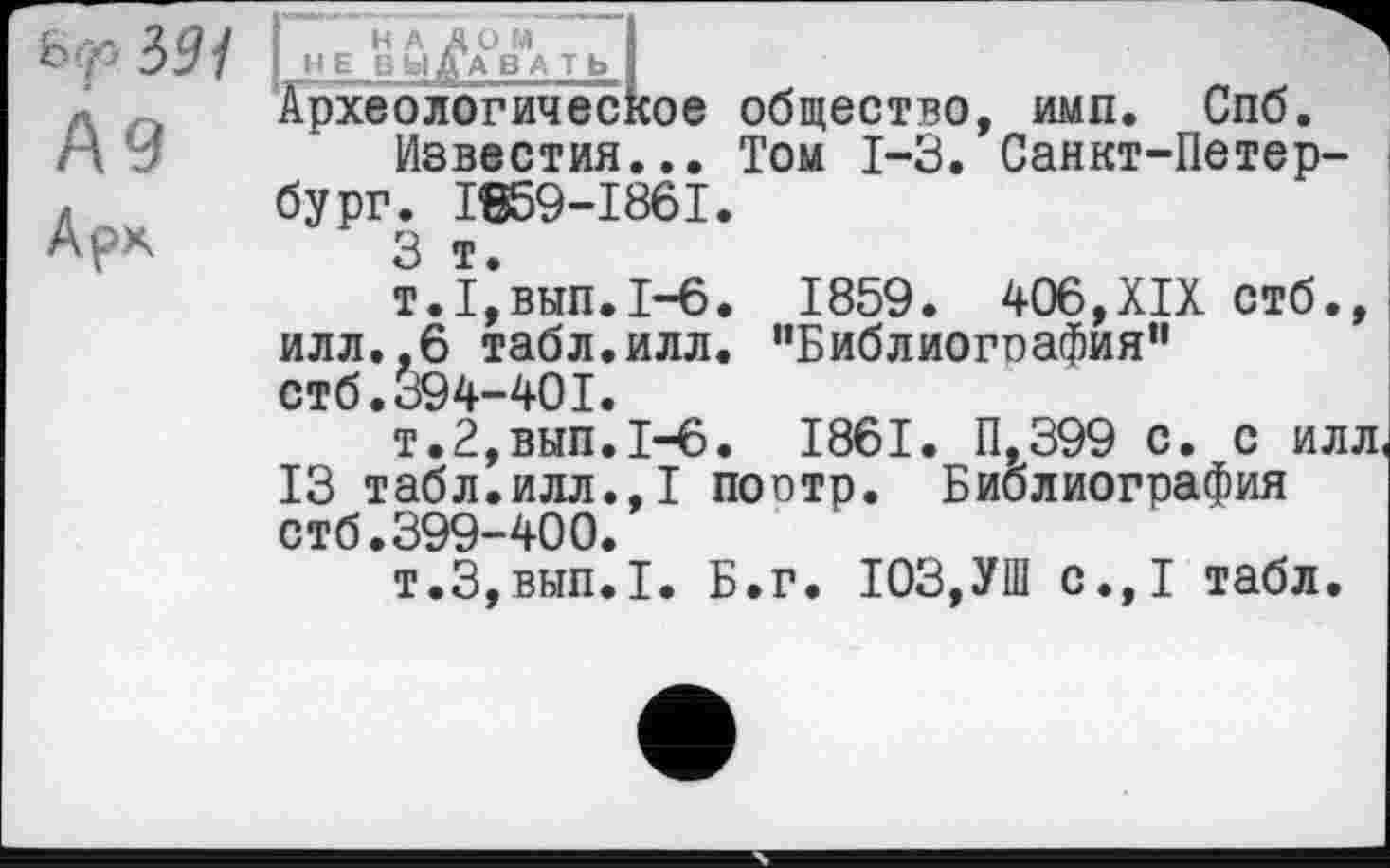 ﻿b p
№
Арк
H A д O M I	~
HE ВЫДАВA Tb I
Археологическое общество, ими. Спб.
Известия... Том 1-3. Санкт-Петербург. I659-I86I.
3 т.
т.1,вып.1—6. 1859. 406,XIX стб., илл.,6 табл.илл. ’'Библиогоафия” стб. 394-401.
т.2,вып.1-6. 1861. П,399 с. с илл
13 табл.илл.,1 поптр. Библиография стб.399-400.
т.3,вып.1. Б.г. 103,УШ с.,1 табл.